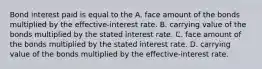 Bond interest paid is equal to the A. face amount of the bonds multiplied by the effective-interest rate. B. carrying value of the bonds multiplied by the stated interest rate. C. face amount of the bonds multiplied by the stated interest rate. D. carrying value of the bonds multiplied by the effective-interest rate.