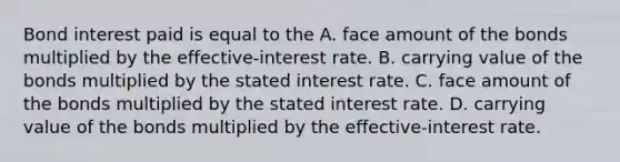 Bond interest paid is equal to the A. face amount of the bonds multiplied by the effective-interest rate. B. carrying value of the bonds multiplied by the stated interest rate. C. face amount of the bonds multiplied by the stated interest rate. D. carrying value of the bonds multiplied by the effective-interest rate.