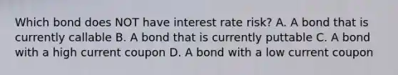 Which bond does NOT have interest rate risk? A. A bond that is currently callable B. A bond that is currently puttable C. A bond with a high current coupon D. A bond with a low current coupon