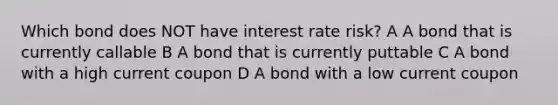 Which bond does NOT have interest rate risk? A A bond that is currently callable B A bond that is currently puttable C A bond with a high current coupon D A bond with a low current coupon