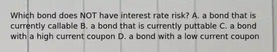 Which bond does NOT have interest rate risk? A. a bond that is currently callable B. a bond that is currently puttable C. a bond with a high current coupon D. a bond with a low current coupon