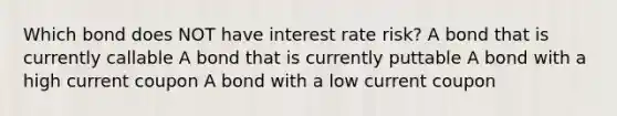 Which bond does NOT have interest rate risk? A bond that is currently callable A bond that is currently puttable A bond with a high current coupon A bond with a low current coupon