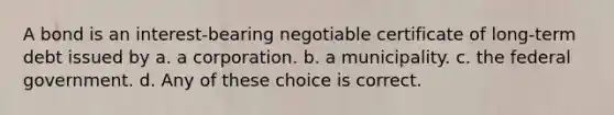 A bond is an interest-bearing negotiable certificate of long-term debt issued by a. a corporation. b. a municipality. c. the federal government. d. Any of these choice is correct.