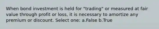 When bond investment is held for "trading" or measured at fair value through profit or loss, it is necessary to amortize any premium or discount. Select one: a.False b.True