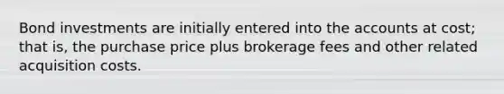 Bond investments are initially entered into the accounts at cost; that is, the purchase price plus brokerage fees and other related acquisition costs.