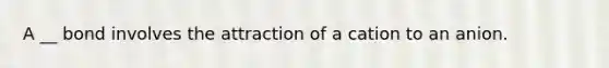 A __ bond involves the attraction of a cation to an anion.