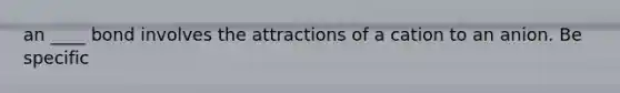 an ____ bond involves the attractions of a cation to an anion. Be specific