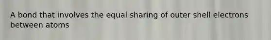 A bond that involves the equal sharing of outer shell electrons between atoms