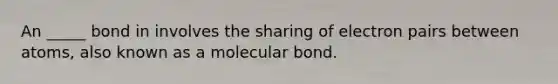 An _____ bond in involves the sharing of electron pairs between atoms, also known as a molecular bond.