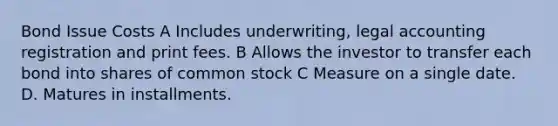 Bond Issue Costs A Includes underwriting, legal accounting registration and print fees. B Allows the investor to transfer each bond into shares of common stock C Measure on a single date. D. Matures in installments.