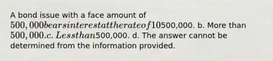 A bond issue with a face amount of 500,000 bears interest at the rate of 10%. The current market rate of interest is 11%. These bonds will sell at a price that is: a. Equal to500,000. b. More than 500,000. c. Less than500,000. d. The answer cannot be determined from the information provided.