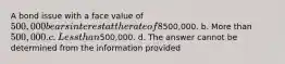 A bond issue with a face value of 500,000 bears interest at the rate of 8% (coupon rate). The current market rate of interest is 7%. These bonds will sell at a price that is: a. Equal to500,000. b. More than 500,000. c. Less than500,000. d. The answer cannot be determined from the information provided