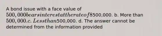 A bond issue with a face value of 500,000 bears interest at the rate of 8% (coupon rate). The current market rate of interest is 7%. These bonds will sell at a price that is: a. Equal to500,000. b. More than 500,000. c. Less than500,000. d. The answer cannot be determined from the information provided