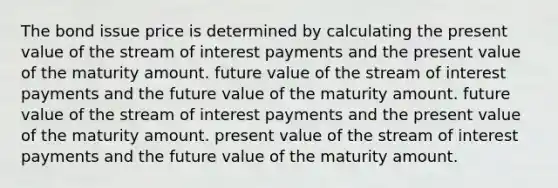 The bond issue price is determined by calculating the present value of the stream of interest payments and the present value of the maturity amount. future value of the stream of interest payments and the future value of the maturity amount. future value of the stream of interest payments and the present value of the maturity amount. present value of the stream of interest payments and the future value of the maturity amount.