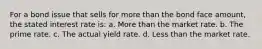 For a bond issue that sells for more than the bond face amount, the stated interest rate is: a. More than the market rate. b. The prime rate. c. The actual yield rate. d. Less than the market rate.