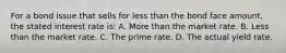 For a bond issue that sells for less than the bond face amount, the stated interest rate is: A. More than the market rate. B. Less than the market rate. C. The prime rate. D. The actual yield rate.