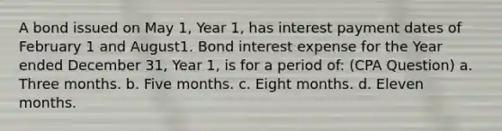 A bond issued on May 1, Year 1, has interest payment dates of February 1 and August1. Bond interest expense for the Year ended December 31, Year 1, is for a period of: (CPA Question) a. Three months. b. Five months. c. Eight months. d. Eleven months.