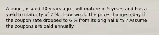 A bond , issued 10 years ago , will mature in 5 years and has a yield to maturity of 7 % . How would the price change today if the coupon rate dropped to 6 % from its original 8 % ? Assume the coupons are paid annually.