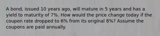 A bond, issued 10 years ago, will mature in 5 years and has a yield to maturity of 7%. How would the price change today if the coupon rate dropped to 6% from its original 8%? Assume the coupons are paid annually.