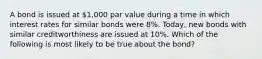 A bond is issued at 1,000 par value during a time in which interest rates for similar bonds were 8%. Today, new bonds with similar creditworthiness are issued at 10%. Which of the following is most likely to be true about the bond?