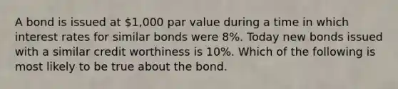 A bond is issued at 1,000 par value during a time in which interest rates for similar bonds were 8%. Today new bonds issued with a similar credit worthiness is 10%. Which of the following is most likely to be true about the bond.