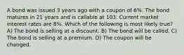 A bond was issued 3 years ago with a coupon of 6%. The bond matures in 21 years and is callable at 103. Current market interest rates are 8%. Which of the following is most likely true? A) The bond is selling at a discount. B) The bond will be called. C) The bond is selling at a premium. D) The coupon will be changed.