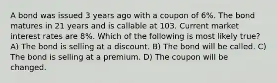 A bond was issued 3 years ago with a coupon of 6%. The bond matures in 21 years and is callable at 103. Current market interest rates are 8%. Which of the following is most likely true? A) The bond is selling at a discount. B) The bond will be called. C) The bond is selling at a premium. D) The coupon will be changed.