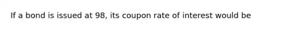 If a bond is issued at 98, its coupon rate of interest would be