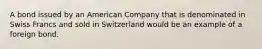 A bond issued by an American Company that is denominated in Swiss Francs and sold in Switzerland would be an example of a foreign bond.