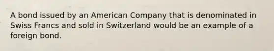 A bond issued by an American Company that is denominated in Swiss Francs and sold in Switzerland would be an example of a foreign bond.