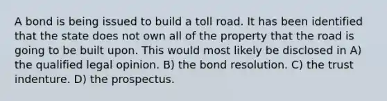 A bond is being issued to build a toll road. It has been identified that the state does not own all of the property that the road is going to be built upon. This would most likely be disclosed in A) the qualified legal opinion. B) the bond resolution. C) the trust indenture. D) the prospectus.