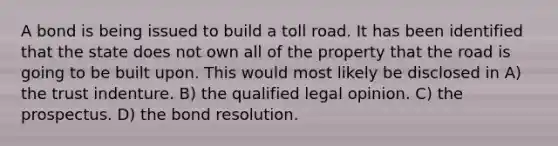 A bond is being issued to build a toll road. It has been identified that the state does not own all of the property that the road is going to be built upon. This would most likely be disclosed in A) the trust indenture. B) the qualified legal opinion. C) the prospectus. D) the bond resolution.