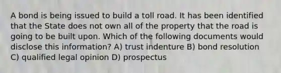 A bond is being issued to build a toll road. It has been identified that the State does not own all of the property that the road is going to be built upon. Which of the following documents would disclose this information? A) trust indenture B) bond resolution C) qualified legal opinion D) prospectus