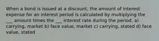 When a bond is issued at a discount, the amount of interest expense for an interest period is calculated by multiplying the ___ amount times the ___ interest rate during the period. a) carrying, market b) face value, market c) carrying, stated d) face value, stated