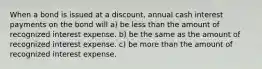 When a bond is issued at a discount, annual cash interest payments on the bond will a) be less than the amount of recognized interest expense. b) be the same as the amount of recognized interest expense. c) be more than the amount of recognized interest expense.