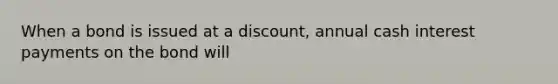 When a bond is issued at a discount, annual cash interest payments on the bond will