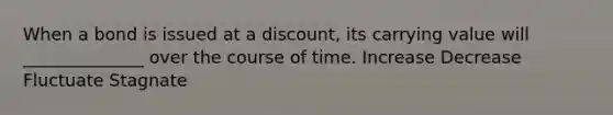 When a bond is issued at a discount, its carrying value will ______________ over the course of time. Increase Decrease Fluctuate Stagnate