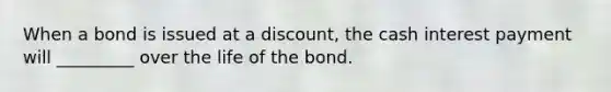 When a bond is issued at a discount, the cash interest payment will _________ over the life of the bond.