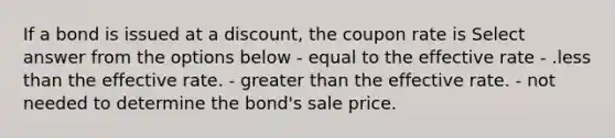 If a bond is issued at a discount, the coupon rate is Select answer from the options below - equal to the effective rate - .<a href='https://www.questionai.com/knowledge/k7BtlYpAMX-less-than' class='anchor-knowledge'>less than</a> the effective rate. - <a href='https://www.questionai.com/knowledge/ktgHnBD4o3-greater-than' class='anchor-knowledge'>greater than</a> the effective rate. - not needed to determine the bond's sale price.