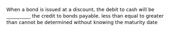 When a bond is issued at a discount, the debit to cash will be __________ the credit to bonds payable. less than equal to greater than cannot be determined without knowing the maturity date