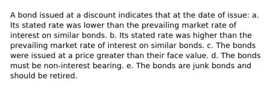 A bond issued at a discount indicates that at the date of issue: a. Its stated rate was lower than the prevailing market rate of interest on similar bonds. b. Its stated rate was higher than the prevailing market rate of interest on similar bonds. c. The bonds were issued at a price greater than their face value. d. The bonds must be non-interest bearing. e. The bonds are junk bonds and should be retired.