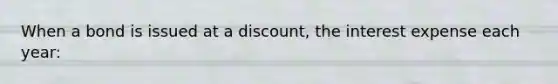 When a bond is issued at a discount, the interest expense each year: