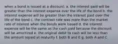 when a bond is issued at a discount: a. the interest paid will be greater than the interest expense over the life of the bond b. the interest expense will be greater than the interest paid over the life of the bond c. the contract rate was more than the market rate of interest when the bonds were issued d. the interest expense will be the same as the cash paid because the discount will be amortized e. the original debit to cash will be less than the amount repaid at maturity f. both B and E g. both A and C