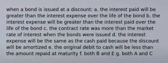 when a bond is issued at a discount: a. the interest paid will be <a href='https://www.questionai.com/knowledge/ktgHnBD4o3-greater-than' class='anchor-knowledge'>greater than</a> the interest expense over the life of the bond b. the interest expense will be greater than the interest paid over the life of the bond c. the contract rate was <a href='https://www.questionai.com/knowledge/keWHlEPx42-more-than' class='anchor-knowledge'>more than</a> the market rate of interest when the bonds were issued d. the interest expense will be the same as the cash paid because the discount will be amortized e. the original debit to cash will be <a href='https://www.questionai.com/knowledge/k7BtlYpAMX-less-than' class='anchor-knowledge'>less than</a> the amount repaid at maturity f. both B and E g. both A and C