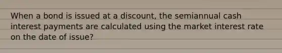 When a bond is issued at a​ discount, the semiannual cash interest payments are calculated using the market interest rate on the date of issue?