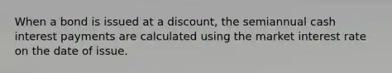 When a bond is issued at a discount, the semiannual cash interest payments are calculated using the market interest rate on the date of issue.