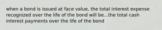 when a bond is issued at face value, the total interest expense recognized over the life of the bond will be...the total cash interest payments over the life of the bond