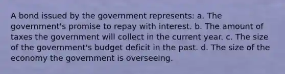 A bond issued by the government represents: a. The government's promise to repay with interest. b. The amount of taxes the government will collect in the current year. c. The size of the government's budget deficit in the past. d. The size of the economy the government is overseeing.