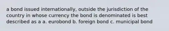 a bond issued internationally, outside the jurisdiction of the country in whose currency the bond is denominated is best described as a a. eurobond b. foreign bond c. municipal bond