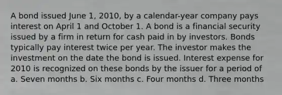 A bond issued June 1, 2010, by a calendar-year company pays interest on April 1 and October 1. A bond is a financial security issued by a firm in return for cash paid in by investors. Bonds typically pay interest twice per year. The investor makes the investment on the date the bond is issued. Interest expense for 2010 is recognized on these bonds by the issuer for a period of a. Seven months b. Six months c. Four months d. Three months